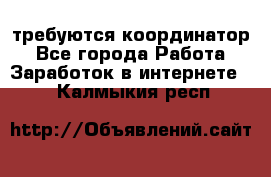 требуются координатор - Все города Работа » Заработок в интернете   . Калмыкия респ.